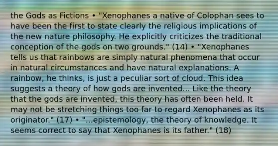 the Gods as Fictions • "Xenophanes a native of Colophan sees to have been the first to state clearly the religious implications of the new nature philosophy. He explicitly criticizes the traditional conception of the gods on two grounds." (14) • "Xenophanes tells us that rainbows are simply natural phenomena that occur in natural circumstances and have natural explanations. A rainbow, he thinks, is just a peculiar sort of cloud. This idea suggests a theory of how gods are invented... Like the theory that the gods are invented, this theory has often been held. It may not be stretching things too far to regard Xenophanes as its originator." (17) • "...epistemology, the theory of knowledge. It seems correct to say that Xenophanes is its father." (18)