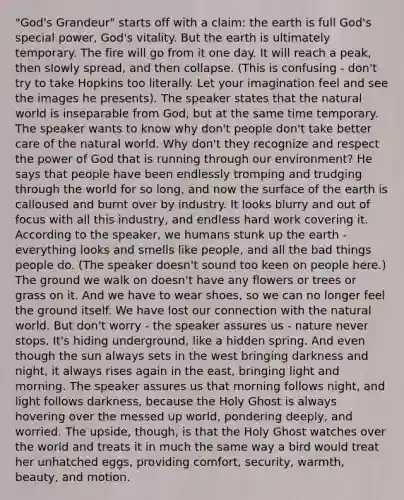 "God's Grandeur" starts off with a claim: the earth is full God's special power, God's vitality. But the earth is ultimately temporary. The fire will go from it one day. It will reach a peak, then slowly spread, and then collapse. (This is confusing - don't try to take Hopkins too literally. Let your imagination feel and see the images he presents). The speaker states that the natural world is inseparable from God, but at the same time temporary. The speaker wants to know why don't people don't take better care of the natural world. Why don't they recognize and respect the power of God that is running through our environment? He says that people have been endlessly tromping and trudging through the world for so long, and now the surface of the earth is calloused and burnt over by industry. It looks blurry and out of focus with all this industry, and endless hard work covering it. According to the speaker, we humans stunk up the earth - everything looks and smells like people, and all the bad things people do. (The speaker doesn't sound too keen on people here.) The ground we walk on doesn't have any flowers or trees or grass on it. And we have to wear shoes, so we can no longer feel the ground itself. We have lost our connection with the natural world. But don't worry - the speaker assures us - nature never stops. It's hiding underground, like a hidden spring. And even though the sun always sets in the west bringing darkness and night, it always rises again in the east, bringing light and morning. The speaker assures us that morning follows night, and light follows darkness, because the Holy Ghost is always hovering over the messed up world, pondering deeply, and worried. The upside, though, is that the Holy Ghost watches over the world and treats it in much the same way a bird would treat her unhatched eggs, providing comfort, security, warmth, beauty, and motion.