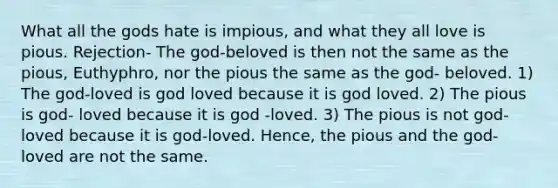 What all the gods hate is impious, and what they all love is pious. Rejection- The god-beloved is then not the same as the pious, Euthyphro, nor the pious the same as the god- beloved. 1) The god-loved is god loved because it is god loved. 2) The pious is god- loved because it is god -loved. 3) The pious is not god-loved because it is god-loved. Hence, the pious and the god- loved are not the same.