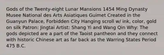 Gods of the Twenty-eight Lunar Mansions 1454 Ming Dynasty Musee National des Arts Asiatiques Guimet Created in the Guanyun Palace, Forbidden City Hanging scroll w/ ink, color, gold on silk Patron: Jingtai Artist: Shang Yi and Wang Qin Why: The gods depicted are a part of the Taoist pantheon and they connect with historic Chinese art as far back as the Warring States Period 475 B.C.