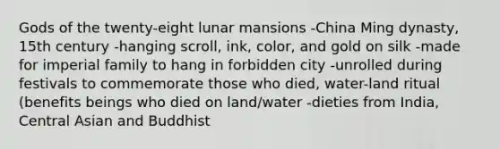 Gods of the twenty-eight lunar mansions -China Ming dynasty, 15th century -hanging scroll, ink, color, and gold on silk -made for imperial family to hang in forbidden city -unrolled during festivals to commemorate those who died, water-land ritual (benefits beings who died on land/water -dieties from India, Central Asian and Buddhist