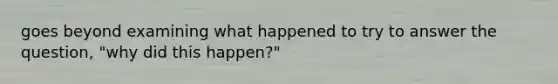 goes beyond examining what happened to try to answer the question, "why did this happen?"