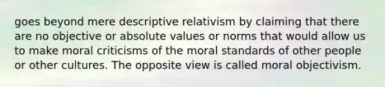 goes beyond mere descriptive relativism by claiming that there are no objective or absolute values or norms that would allow us to make moral criticisms of the moral standards of other people or other cultures. The opposite view is called moral objectivism.