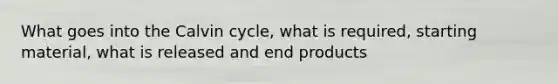 What goes into the Calvin cycle, what is required, starting material, what is released and end products