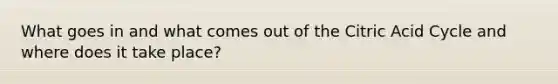 What goes in and what comes out of the Citric Acid Cycle and where does it take place?