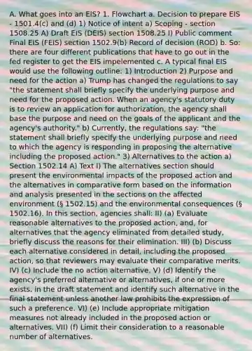 A. What goes into an EIS? 1. Flowchart a. Decision to prepare EIS - 1501.4(c) and (d) 1) Notice of intent a) Scoping - section 1508.25 A) Draft EIS (DEIS) section 1508.25 I) Public comment Final EIS (FEIS) section 1502.9(b) Record of decision (ROD) b. So: there are four different publications that have to go out in the fed register to get the EIS impelemented c. A typical final EIS would use the following outline: 1) Introduction 2) Purpose and need for the action a) Trump has changed the regulations to say "the statement shall briefly specify the underlying purpose and need for the proposed action. When an agency's statutory duty is to review an application for authorization, the agency shall base the purpose and need on the goals of the applicant and the agency's authority." b) Currently, the regulations say: "the statement shall briefly specify the underlying purpose and need to which the agency is responding in proposing the alternative including the proposed action." 3) Alternatives to the action a) Section 1502.14 A) Text I) The alternatives section should present the environmental impacts of the proposed action and the alternatives in comparative form based on the information and analysis presented in the sections on the affected environment (§ 1502.15) and the environmental consequences (§ 1502.16). In this section, agencies shall: II) (a) Evaluate reasonable alternatives to the proposed action, and, for alternatives that the agency eliminated from detailed study, briefly discuss the reasons for their elimination. III) (b) Discuss each alternative considered in detail, including the proposed action, so that reviewers may evaluate their comparative merits. IV) (c) Include the no action alternative. V) (d) Identify the agency's preferred alternative or alternatives, if one or more exists, in the draft statement and identify such alternative in the final statement unless another law prohibits the expression of such a preference. VI) (e) Include appropriate mitigation measures not already included in the proposed action or alternatives. VII) (f) Limit their consideration to a reasonable number of alternatives.