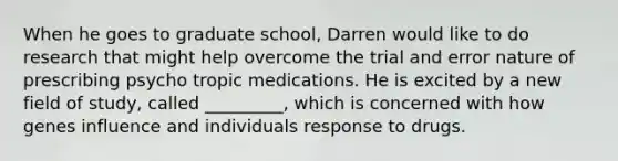 When he goes to graduate school, Darren would like to do research that might help overcome the trial and error nature of prescribing psycho tropic medications. He is excited by a new field of study, called _________, which is concerned with how genes influence and individuals response to drugs.