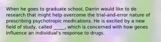 When he goes to graduate school, Darrin would like to do research that might help overcome the trial-and-error nature of prescribing psychotropic medications. He is excited by a new field of study, called _____, which is concerned with how genes influence an individual's response to drugs.