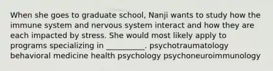 When she goes to graduate school, Nanji wants to study how the immune system and nervous system interact and how they are each impacted by stress. She would most likely apply to programs specializing in __________. psychotraumatology behavioral medicine health psychology psychoneuroimmunology