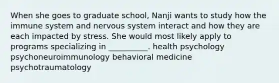 When she goes to graduate school, Nanji wants to study how the immune system and nervous system interact and how they are each impacted by stress. She would most likely apply to programs specializing in __________. health psychology psychoneuroimmunology behavioral medicine psychotraumatology