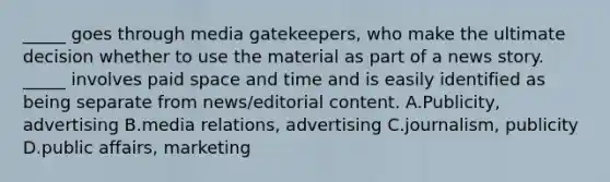 _____ goes through media gatekeepers, who make the ultimate decision whether to use the material as part of a news story. _____ involves paid space and time and is easily identified as being separate from news/editorial content. A.Publicity, advertising B.media relations, advertising C.journalism, publicity D.public affairs, marketing