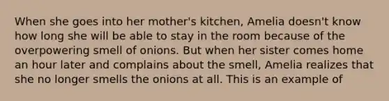 When she goes into her mother's kitchen, Amelia doesn't know how long she will be able to stay in the room because of the overpowering smell of onions. But when her sister comes home an hour later and complains about the smell, Amelia realizes that she no longer smells the onions at all. This is an example of