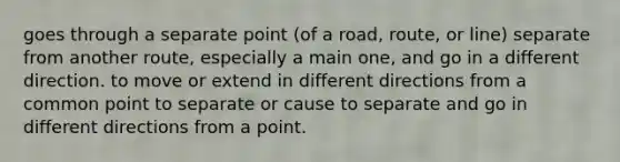 goes through a separate point (of a road, route, or line) separate from another route, especially a main one, and go in a different direction. to move or extend in different directions from a common point to separate or cause to separate and go in different directions from a point.