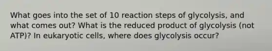 What goes into the set of 10 reaction steps of glycolysis, and what comes out? What is the reduced product of glycolysis (not ATP)? In <a href='https://www.questionai.com/knowledge/kb526cpm6R-eukaryotic-cells' class='anchor-knowledge'>eukaryotic cells</a>, where does glycolysis occur?