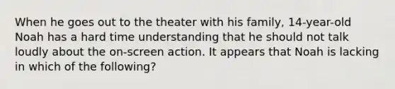 When he goes out to the theater with his family, 14-year-old Noah has a hard time understanding that he should not talk loudly about the on-screen action. It appears that Noah is lacking in which of the following?