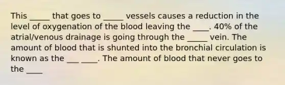 This _____ that goes to _____ vessels causes a reduction in the level of oxygenation of the blood leaving the ____. 40% of the atrial/venous drainage is going through the _____ vein. The amount of blood that is shunted into the bronchial circulation is known as the ___ ____. The amount of blood that never goes to the ____