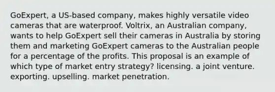 GoExpert, a US-based company, makes highly versatile video cameras that are waterproof. Voltrix, an Australian company, wants to help GoExpert sell their cameras in Australia by storing them and marketing GoExpert cameras to the Australian people for a percentage of the profits. This proposal is an example of which type of market entry strategy? licensing. a joint venture. exporting. upselling. market penetration.