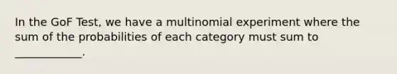 In the GoF Test, we have a multinomial experiment where the sum of the probabilities of each category must sum to ____________.