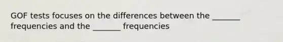 GOF tests focuses on the differences between the _______ frequencies and the _______ frequencies