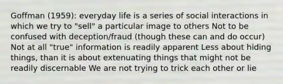 Goffman (1959): everyday life is a series of social interactions in which we try to "sell" a particular image to others Not to be confused with deception/fraud (though these can and do occur) Not at all "true" information is readily apparent Less about hiding things, than it is about extenuating things that might not be readily discernable We are not trying to trick each other or lie