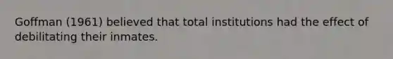 Goffman (1961) believed that total institutions had the effect of debilitating their inmates.