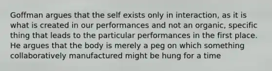 Goffman argues that the self exists only in interaction, as it is what is created in our performances and not an organic, specific thing that leads to the particular performances in the first place. He argues that the body is merely a peg on which something collaboratively manufactured might be hung for a time