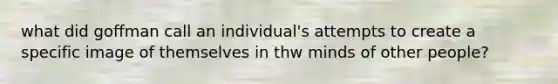 what did goffman call an individual's attempts to create a specific image of themselves in thw minds of other people?