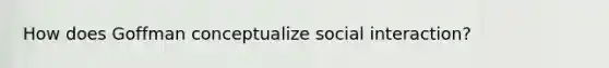 How does Goffman conceptualize social interaction?
