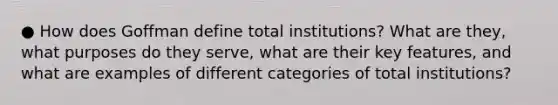 ● How does Goffman define total institutions? What are they, what purposes do they serve, what are their key features, and what are examples of different categories of total institutions?