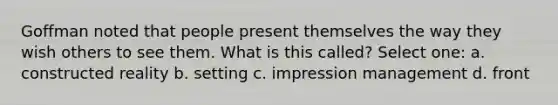 Goffman noted that people present themselves the way they wish others to see them. What is this called? Select one: a. constructed reality b. setting c. impression management d. front