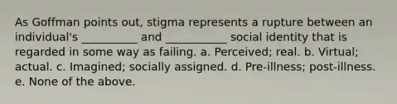 As Goffman points out, stigma represents a rupture between an individual's __________ and ___________ social identity that is regarded in some way as failing. a. Perceived; real. b. Virtual; actual. c. Imagined; socially assigned. d. Pre-illness; post-illness. e. None of the above.