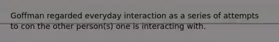 Goffman regarded everyday interaction as a series of attempts to con the other person(s) one is interacting with.