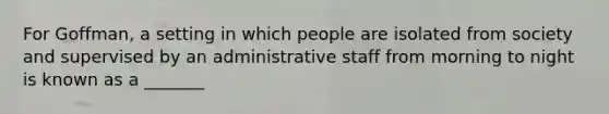 For Goffman, a setting in which people are isolated from society and supervised by an administrative staff from morning to night is known as a _______