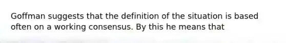 Goffman suggests that the definition of the situation is based often on a working consensus. By this he means that