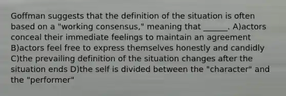 Goffman suggests that the definition of the situation is often based on a "working consensus," meaning that ______. A)actors conceal their immediate feelings to maintain an agreement B)actors feel free to express themselves honestly and candidly C)the prevailing definition of the situation changes after the situation ends D)the self is divided between the "character" and the "performer"