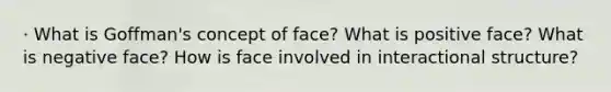 · What is Goffman's concept of face? What is positive face? What is negative face? How is face involved in interactional structure?