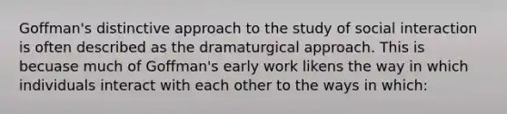 Goffman's distinctive approach to the study of social interaction is often described as the dramaturgical approach. This is becuase much of Goffman's early work likens the way in which individuals interact with each other to the ways in which: