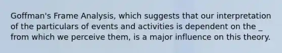 Goffman's Frame Analysis, which suggests that our interpretation of the particulars of events and activities is dependent on the _ from which we perceive them, is a major influence on this theory.