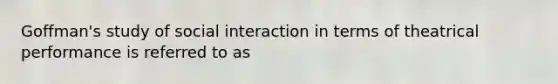 Goffman's study of social interaction in terms of theatrical performance is referred to as