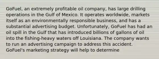 GoFuel, an extremely profitable oil company, has large drilling operations in the Gulf of Mexico. It operates worldwide, markets itself as an environmentally responsible business, and has a substantial advertising budget. Unfortunately, GoFuel has had an oil spill in the Gulf that has introduced billions of gallons of oil into the fishing-heavy waters off Louisiana. The company wants to run an advertising campaign to address this accident. GoFuel's marketing strategy will help to determine