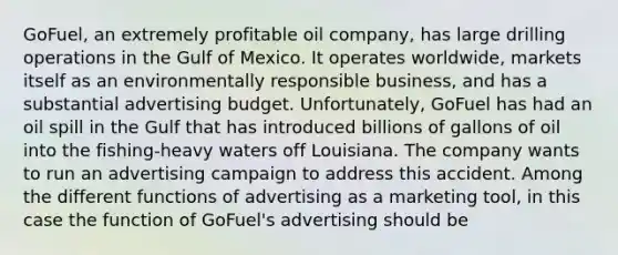 GoFuel, an extremely profitable oil company, has large drilling operations in the Gulf of Mexico. It operates worldwide, markets itself as an environmentally responsible business, and has a substantial advertising budget. Unfortunately, GoFuel has had an oil spill in the Gulf that has introduced billions of gallons of oil into the fishing-heavy waters off Louisiana. The company wants to run an advertising campaign to address this accident. Among the different functions of advertising as a marketing tool, in this case the function of GoFuel's advertising should be