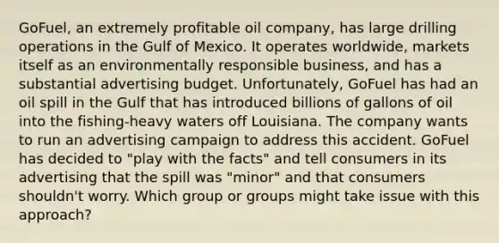 GoFuel, an extremely profitable oil company, has large drilling operations in the Gulf of Mexico. It operates worldwide, markets itself as an environmentally responsible business, and has a substantial advertising budget. Unfortunately, GoFuel has had an oil spill in the Gulf that has introduced billions of gallons of oil into the fishing-heavy waters off Louisiana. The company wants to run an advertising campaign to address this accident. GoFuel has decided to "play with the facts" and tell consumers in its advertising that the spill was "minor" and that consumers shouldn't worry. Which group or groups might take issue with this approach?