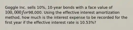 Goggle Inc. sells 10%, 10-year bonds with a face value of 100,000 for98,000. Using the effective interest amortization method, how much is the interest expense to be recorded for the first year if the effective interest rate is 10.53%?