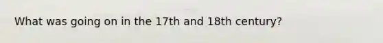 What was going on in the 17th and 18th century?