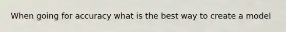 When going for accuracy what is the best way to create a model