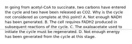 In going from acetyl-CoA to succinate, two carbons have entered the cycle and two have been released as CO2. Why is the cycle not considered as complete at this point? A. Not enough NADH has been generated. B. The cell requires FADH2 produced in subsequent reactions of the cycle. C. The oxaloacetate used to initiate the cycle must be regenerated. D. Not enough energy has been generated from the cycle at this stage.