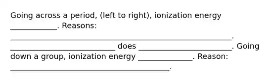 Going across a period, (left to right), ionization energy ____________. Reasons: _________________________________________________________. ___________________________ does ________________________. Going down a group, ionization energy ______________. Reason: _________________________________________.