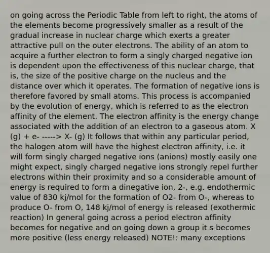 on going across the Periodic Table from left to right, the atoms of the elements become progressively smaller as a result of the gradual increase in nuclear charge which exerts a greater attractive pull on the outer electrons. The ability of an atom to acquire a further electron to form a singly charged negative ion is dependent upon the effectiveness of this nuclear charge, that is, the size of the positive charge on the nucleus and the distance over which it operates. The formation of negative ions is therefore favored by small atoms. This process is accompanied by the evolution of energy, which is referred to as the electron affinity of the element. The electron affinity is the energy change associated with the addition of an electron to a gaseous atom. X (g) + e- -----> X- (g) It follows that within any particular period, the halogen atom will have the highest electron affinity, i.e. it will form singly charged negative ions (anions) mostly easily one might expect, singly charged negative ions strongly repel further electrons within their proximity and so a considerable amount of energy is required to form a dinegative ion, 2-, e.g. endothermic value of 830 kj/mol for the formation of O2- from O-, whereas to produce O- from O, 148 kj/mol of energy is released (exothermic reaction) In general going across a period electron affinity becomes for negative and on going down a group it s becomes more positive (less energy released) NOTE!: many exceptions