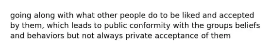 going along with what other people do to be liked and accepted by them, which leads to public conformity with the groups beliefs and behaviors but not always private acceptance of them