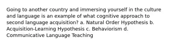 Going to another country and immersing yourself in the culture and language is an example of what cognitive approach to second language acquisition? a. Natural Order Hypothesis b. Acquisition-Learning Hypothesis c. Behaviorism d. Communicative Language Teaching